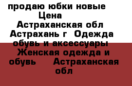 продаю юбки новые   › Цена ­ 250 - Астраханская обл., Астрахань г. Одежда, обувь и аксессуары » Женская одежда и обувь   . Астраханская обл.